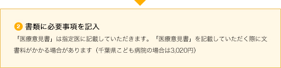 ②書類に必要事項を記入 「医療意見書」は指定医に記載していただきます。「医療意見書」を記載していただく際に文書料がかかる場合があります(千葉県こども病院の場合は3,020円)