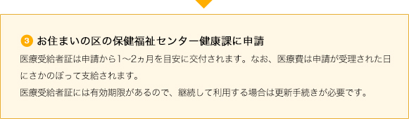 ③お住まいの区の保健福祉センター健康課に申請 医療受給者証は申請から1~2ヵ月を目安に交付されます。なお、医療費は申請が受理された日にさかのぼって支給されます。医療受給者証には有効期限があるので、継続して利用する場合は更新手続きが必要です。
