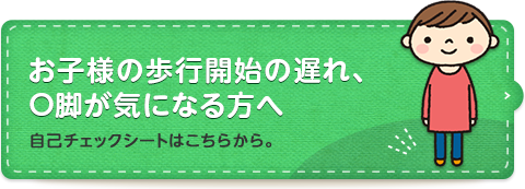 お子様の歩行開始の遅れ、O脚が気になる方へ 自己チェックシートはこちらから。
